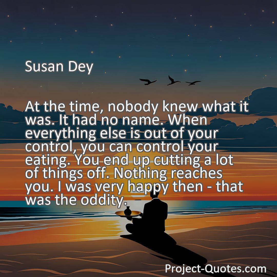 Freely Shareable Quote Image At the time, nobody knew what it was. It had no name. When everything else is out of your control, you can control your eating. You end up cutting a lot of things off. Nothing reaches you. I was very happy then - that was the oddity.