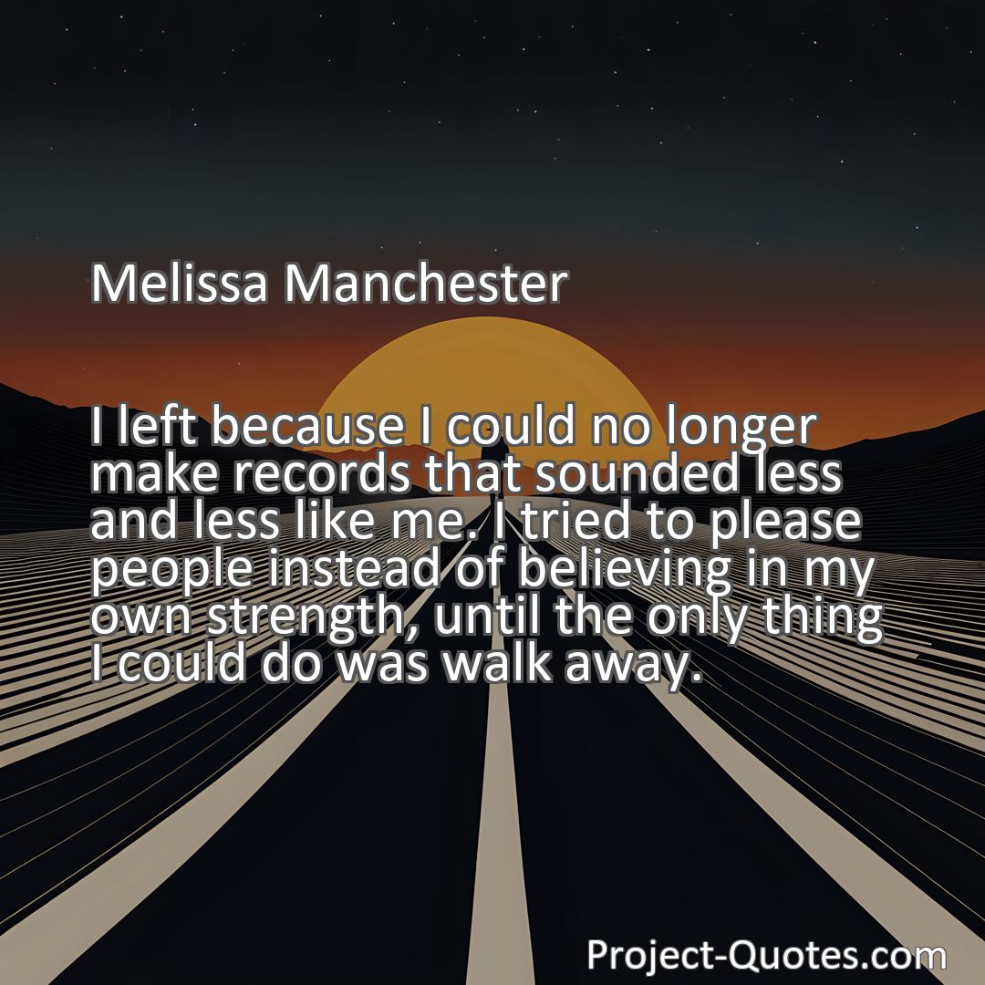 Freely Shareable Quote Image I left because I could no longer make records that sounded less and less like me. I tried to please people instead of believing in my own strength, until the only thing I could do was walk away.