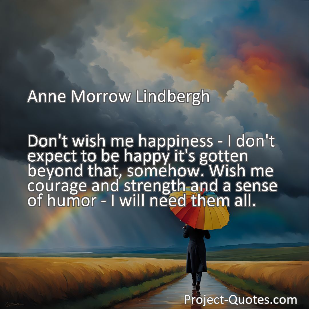 Freely Shareable Quote Image Don't wish me happiness - I don't expect to be happy it's gotten beyond that, somehow. Wish me courage and strength and a sense of humor - I will need them all.