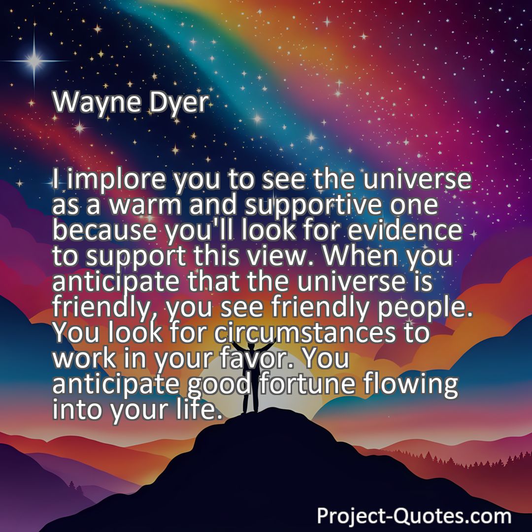 Freely Shareable Quote Image I implore you to see the universe as a warm and supportive one because you'll look for evidence to support this view. When you anticipate that the universe is friendly, you see friendly people. You look for circumstances to work in your favor. You anticipate good fortune flowing into your life.