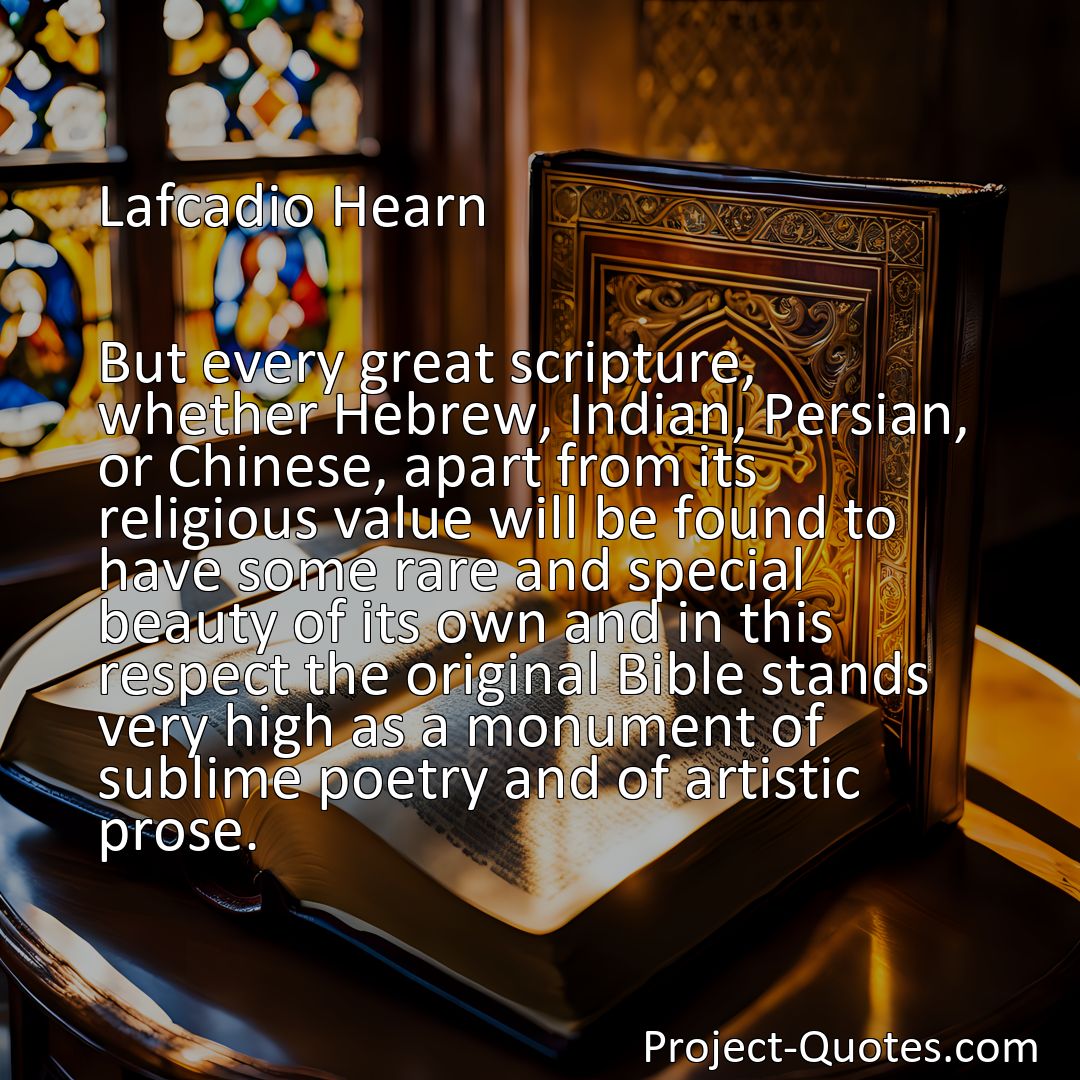 Freely Shareable Quote Image But every great scripture, whether Hebrew, Indian, Persian, or Chinese, apart from its religious value will be found to have some rare and special beauty of its own and in this respect the original Bible stands very high as a monument of sublime poetry and of artistic prose.