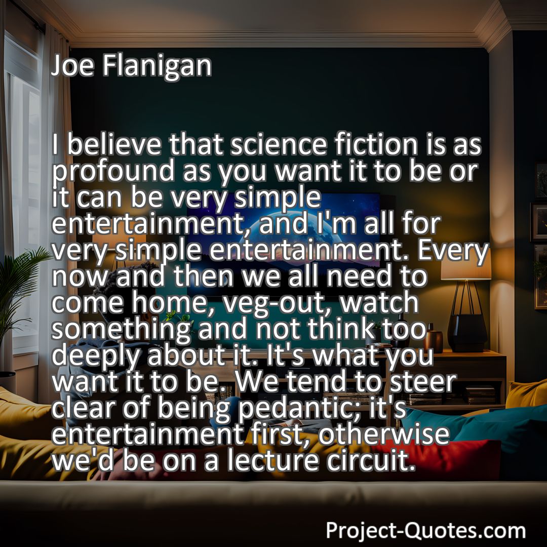 Freely Shareable Quote Image I believe that science fiction is as profound as you want it to be or it can be very simple entertainment, and I'm all for very simple entertainment. Every now and then we all need to come home, veg-out, watch something and not think too deeply about it. It's what you want it to be. We tend to steer clear of being pedantic; it's entertainment first, otherwise we'd be on a lecture circuit.