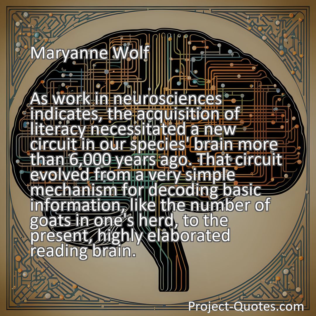 Freely Shareable Quote Image As work in neurosciences indicates, the acquisition of literacy necessitated a new circuit in our species' brain more than 6,000 years ago. That circuit evolved from a very simple mechanism for decoding basic information, like the number of goats in one's herd, to the present, highly elaborated reading brain.