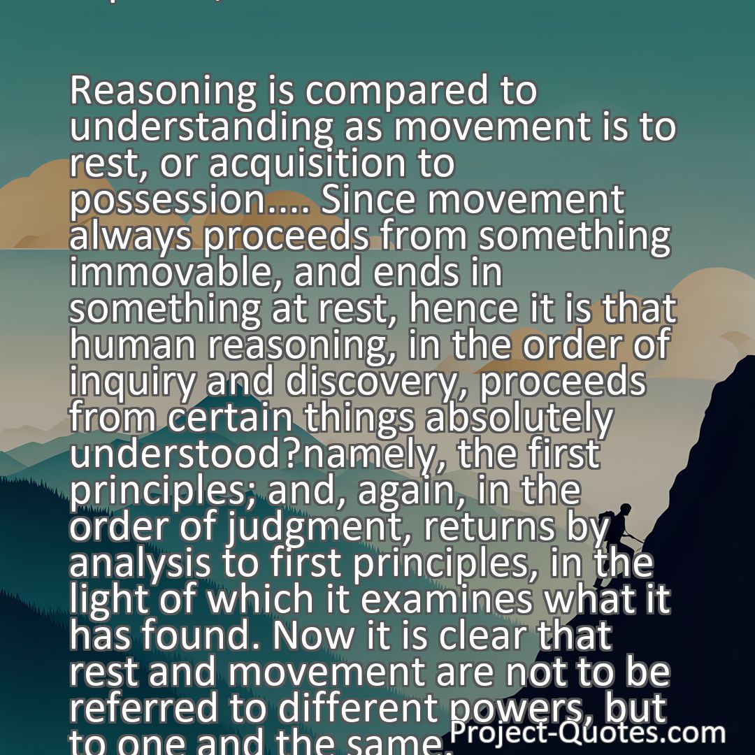 Freely Shareable Quote Image Reasoning is compared to understanding as movement is to rest, or acquisition to possession.... Since movement always proceeds from something immovable, and ends in something at rest, hence it is that human reasoning, in the order of inquiry and discovery, proceeds from certain things absolutely understood?namely, the first principles; and, again, in the order of judgment, returns by analysis to first principles, in the light of which it examines what it has found. Now it is clear that rest and movement are not to be referred to different powers, but to one and the same.