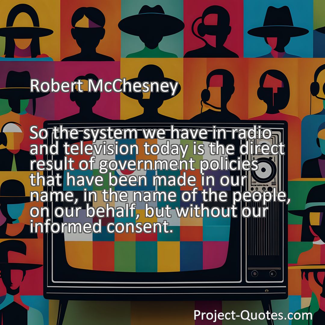 Freely Shareable Quote Image So the system we have in radio and television today is the direct result of government policies that have been made in our name, in the name of the people, on our behalf, but without our informed consent.
