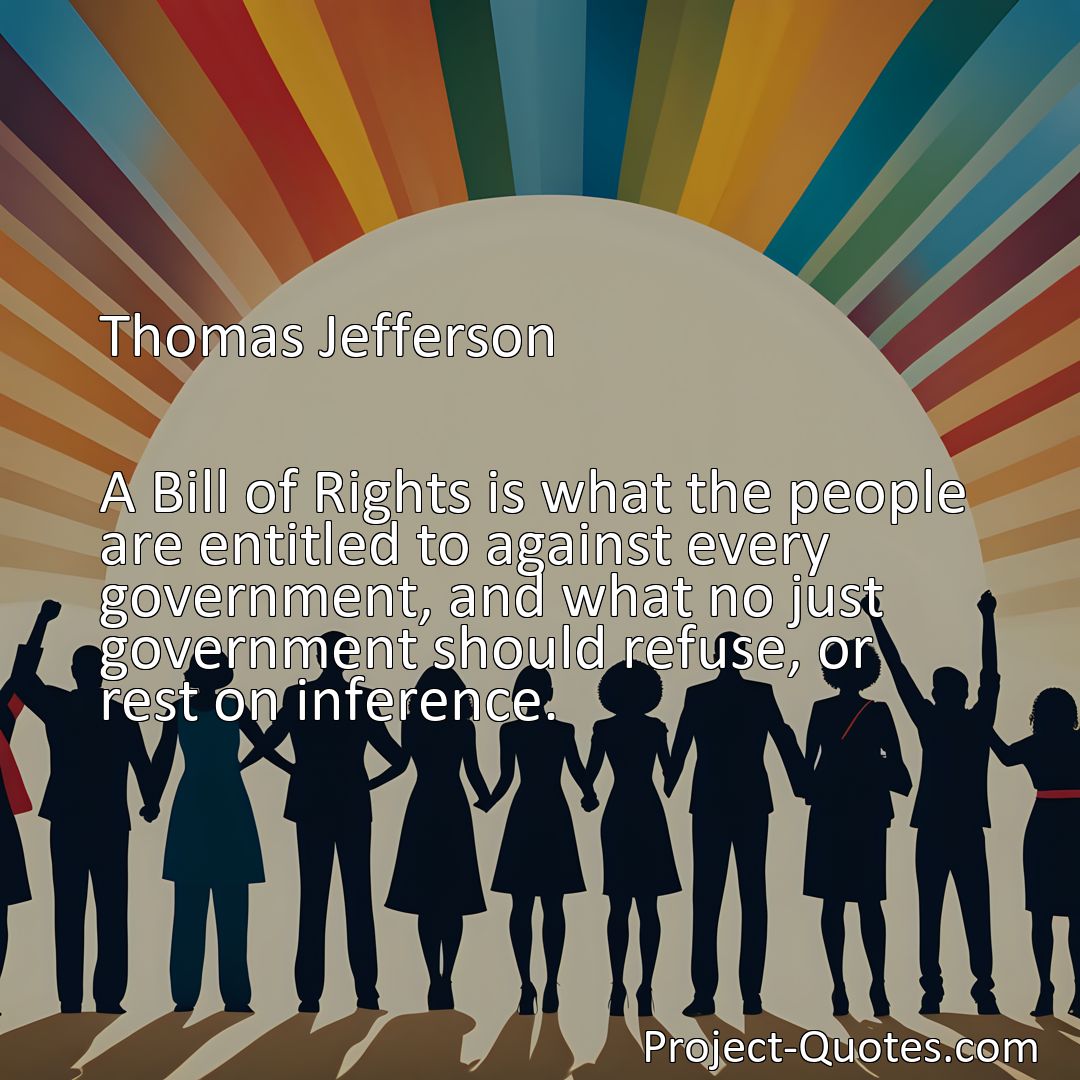 Freely Shareable Quote Image A Bill of Rights is what the people are entitled to against every government, and what no just government should refuse, or rest on inference.