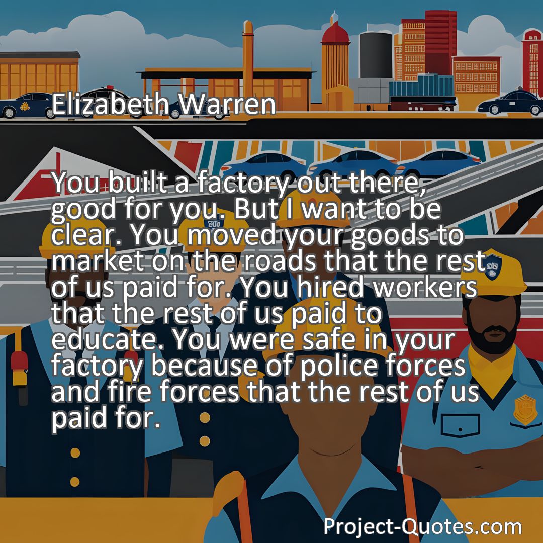 Freely Shareable Quote Image You built a factory out there, good for you. But I want to be clear. You moved your goods to market on the roads that the rest of us paid for. You hired workers that the rest of us paid to educate. You were safe in your factory because of police forces and fire forces that the rest of us paid for.