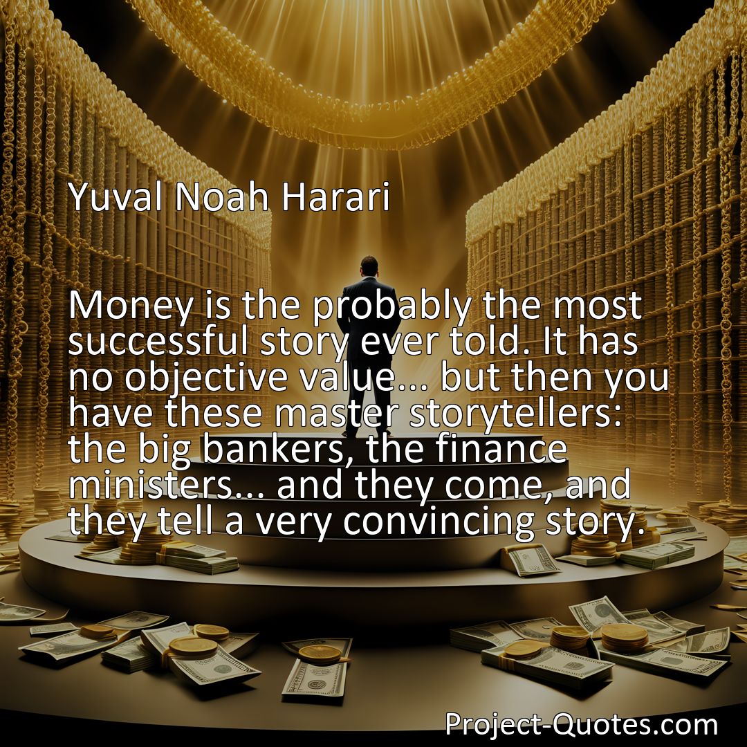 Freely Shareable Quote Image Money is the probably the most successful story ever told. It has no objective value... but then you have these master storytellers: the big bankers, the finance ministers... and they come, and they tell a very convincing story.