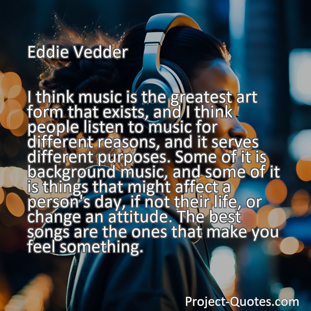 Freely Shareable Quote Image I think music is the greatest art form that exists, and I think people listen to music for different reasons, and it serves different purposes. Some of it is background music, and some of it is things that might affect a person's day, if not their life, or change an attitude. The best songs are the ones that make you feel something.