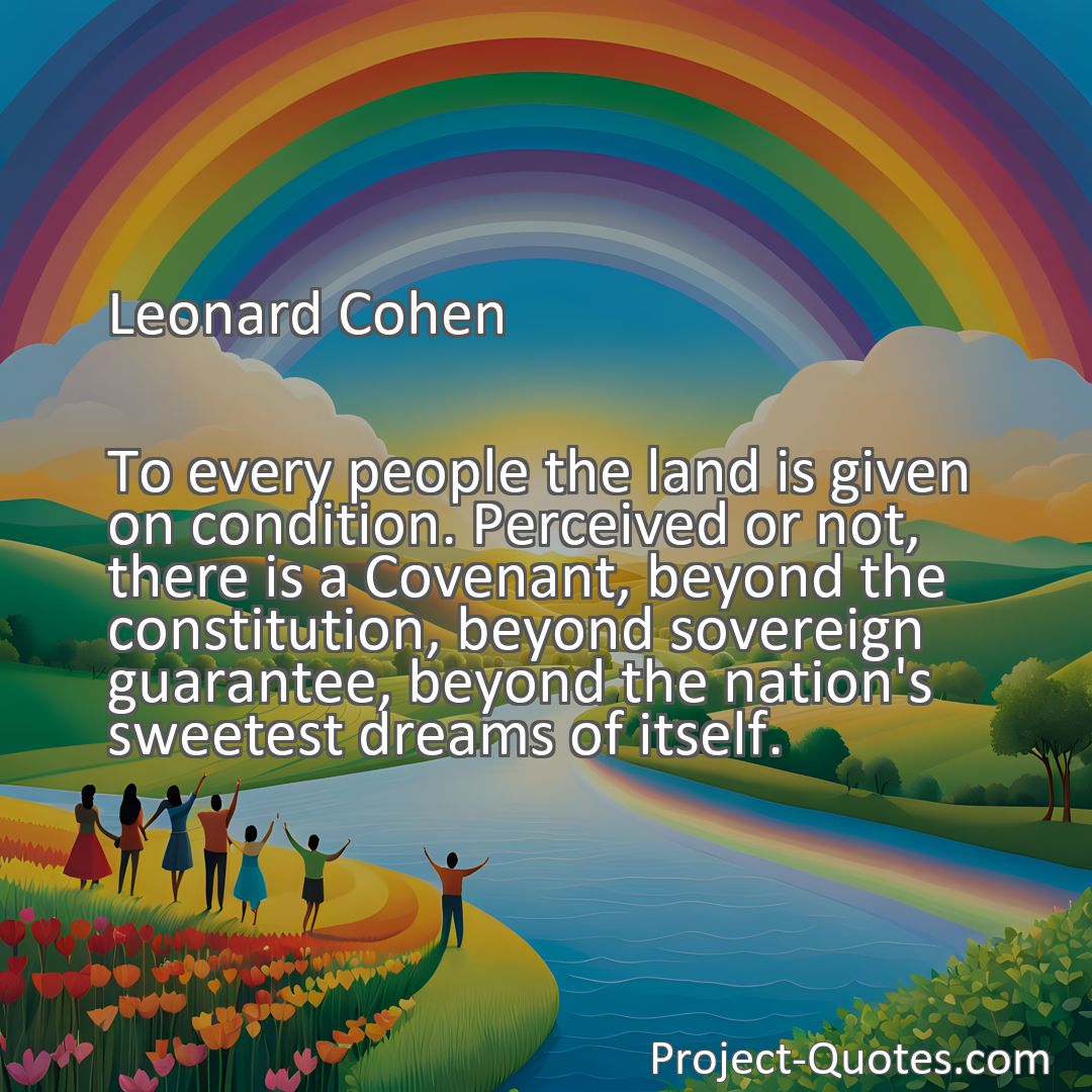 Freely Shareable Quote Image To every people the land is given on condition. Perceived or not, there is a Covenant, beyond the constitution, beyond sovereign guarantee, beyond the nation's sweetest dreams of itself.