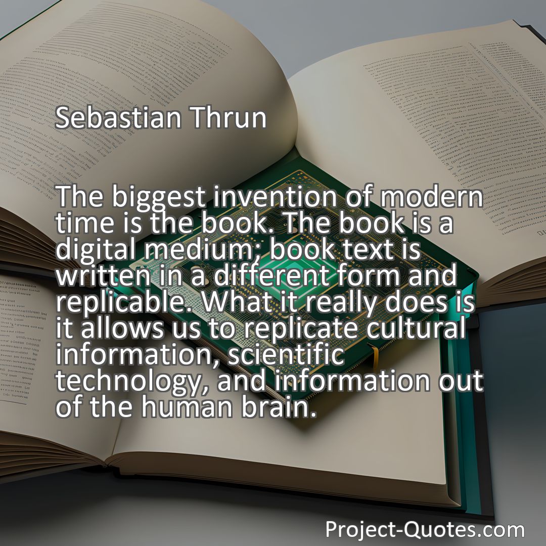 Freely Shareable Quote Image The biggest invention of modern time is the book. The book is a digital medium; book text is written in a different form and replicable. What it really does is it allows us to replicate cultural information, scientific technology, and information out of the human brain.