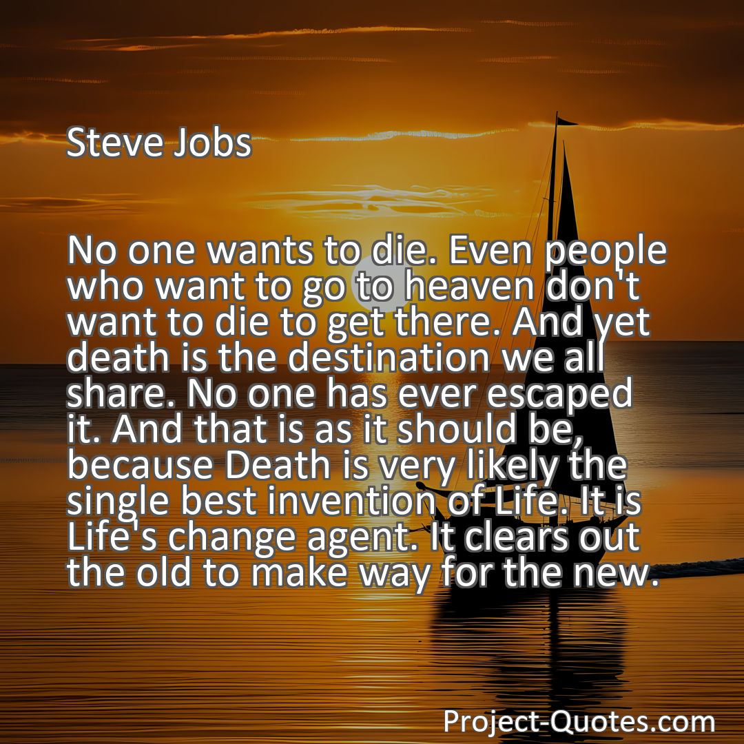 Freely Shareable Quote Image No one wants to die. Even people who want to go to heaven don't want to die to get there. And yet death is the destination we all share. No one has ever escaped it. And that is as it should be, because Death is very likely the single best invention of Life. It is Life's change agent. It clears out the old to make way for the new.