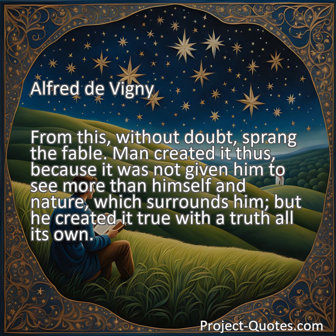 Freely Shareable Quote Image From this, without doubt, sprang the fable. Man created it thus, because it was not given him to see more than himself and nature, which surrounds him; but he created it true with a truth all its own.