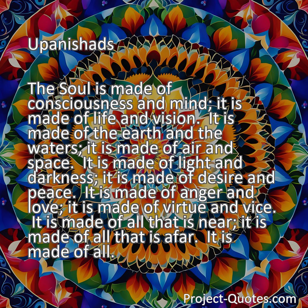 Freely Shareable Quote Image The Soul is made of consciousness and mind; it is made of life and vision.  It is made of the earth and the waters; it is made of air and space.  It is made of light and darkness; it is made of desire and peace.  It is made of anger and love; it is made of virtue and vice.  It is made of all that is near; it is made of all that is afar.  It is made of all.