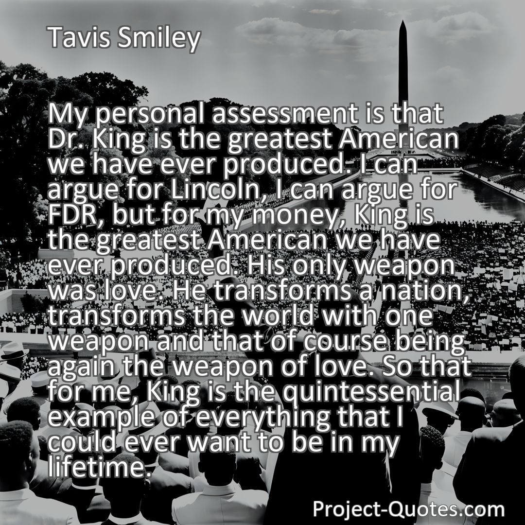 Freely Shareable Quote Image My personal assessment is that Dr. King is the greatest American we have ever produced. I can argue for Lincoln, I can argue for FDR, but for my money, King is the greatest American we have ever produced. His only weapon was love. He transforms a nation, transforms the world with one weapon and that of course being again the weapon of love. So that for me, King is the quintessential example of everything that I could ever want to be in my lifetime.