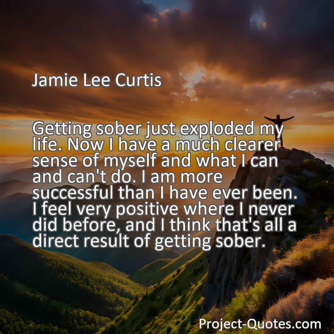 Freely Shareable Quote Image Getting sober just exploded my life. Now I have a much clearer sense of myself and what I can and can't do. I am more successful than I have ever been. I feel very positive where I never did before, and I think that's all a direct result of getting sober.