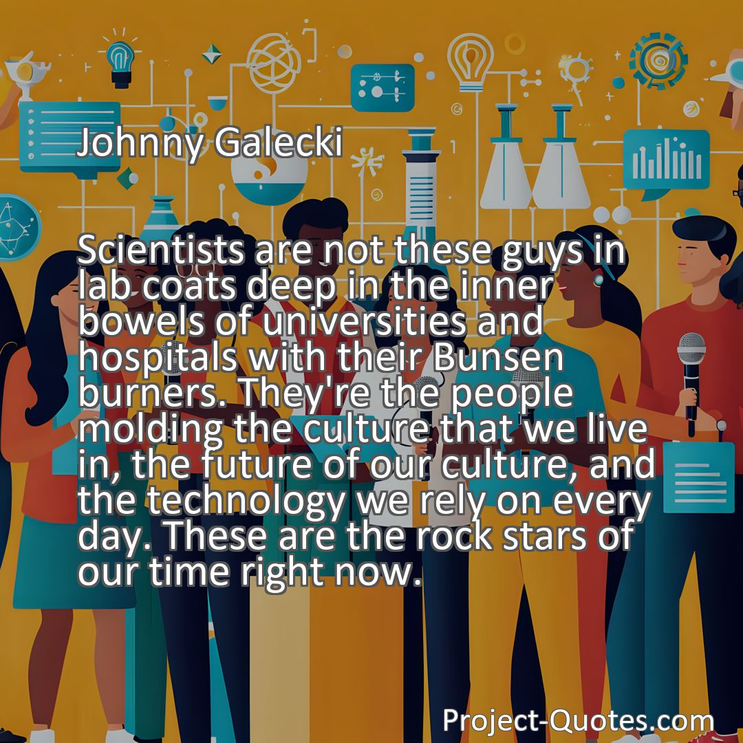 Freely Shareable Quote Image Scientists are not these guys in lab coats deep in the inner bowels of universities and hospitals with their Bunsen burners. They're the people molding the culture that we live in, the future of our culture, and the technology we rely on every day. These are the rock stars of our time right now.
