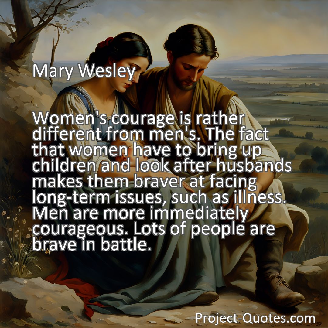 Freely Shareable Quote Image Women's courage is rather different from men's. The fact that women have to bring up children and look after husbands makes them braver at facing long-term issues, such as illness. Men are more immediately courageous. Lots of people are brave in battle.