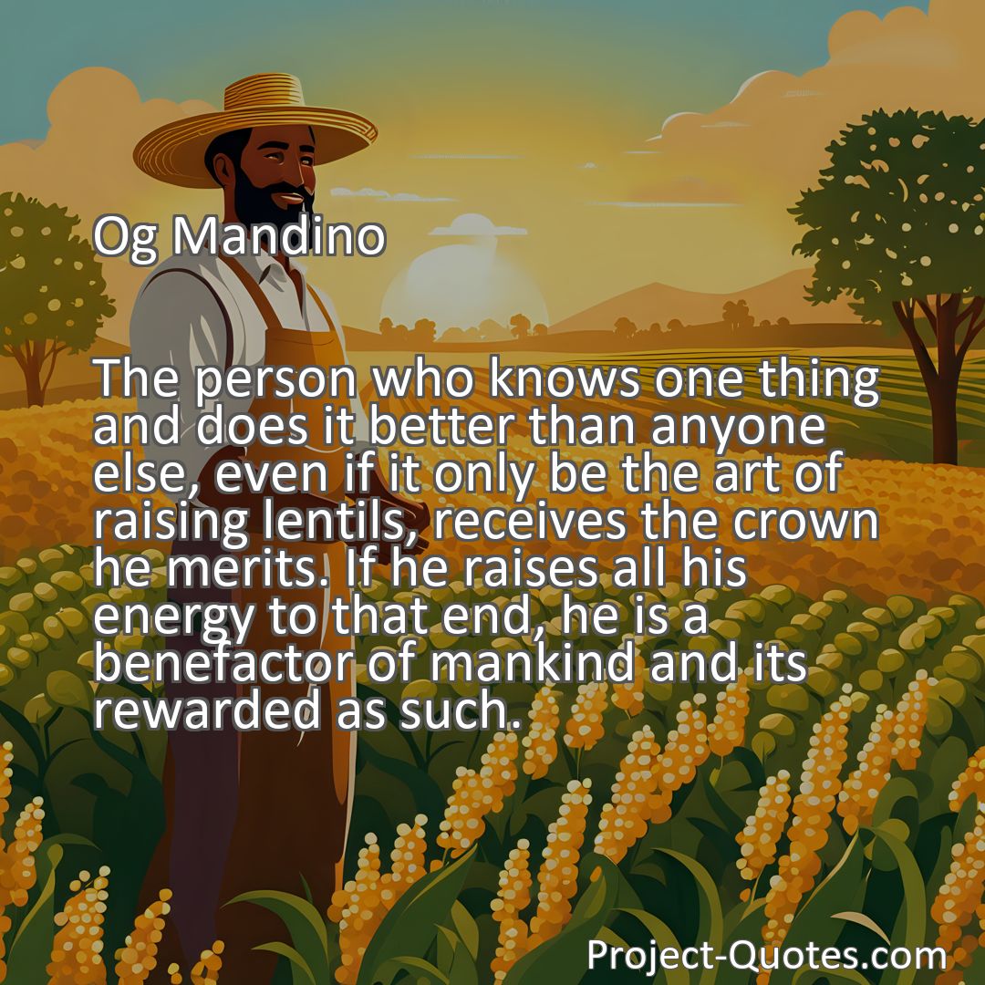 Freely Shareable Quote Image The person who knows one thing and does it better than anyone else, even if it only be the art of raising lentils, receives the crown he merits. If he raises all his energy to that end, he is a benefactor of mankind and its rewarded as such.
