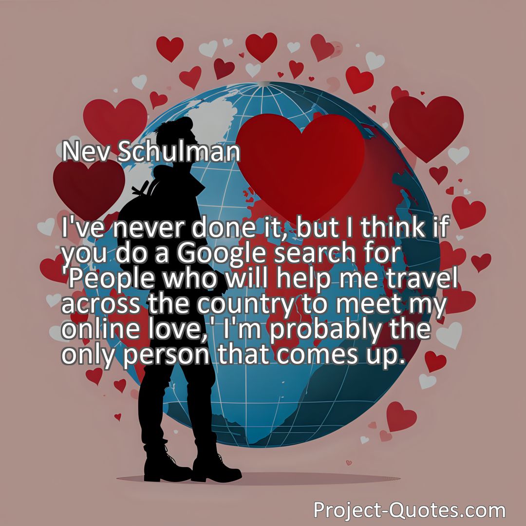 Freely Shareable Quote Image I've never done it, but I think if you do a Google search for 'People who will help me travel across the country to meet my online love,' I'm probably the only person that comes up.