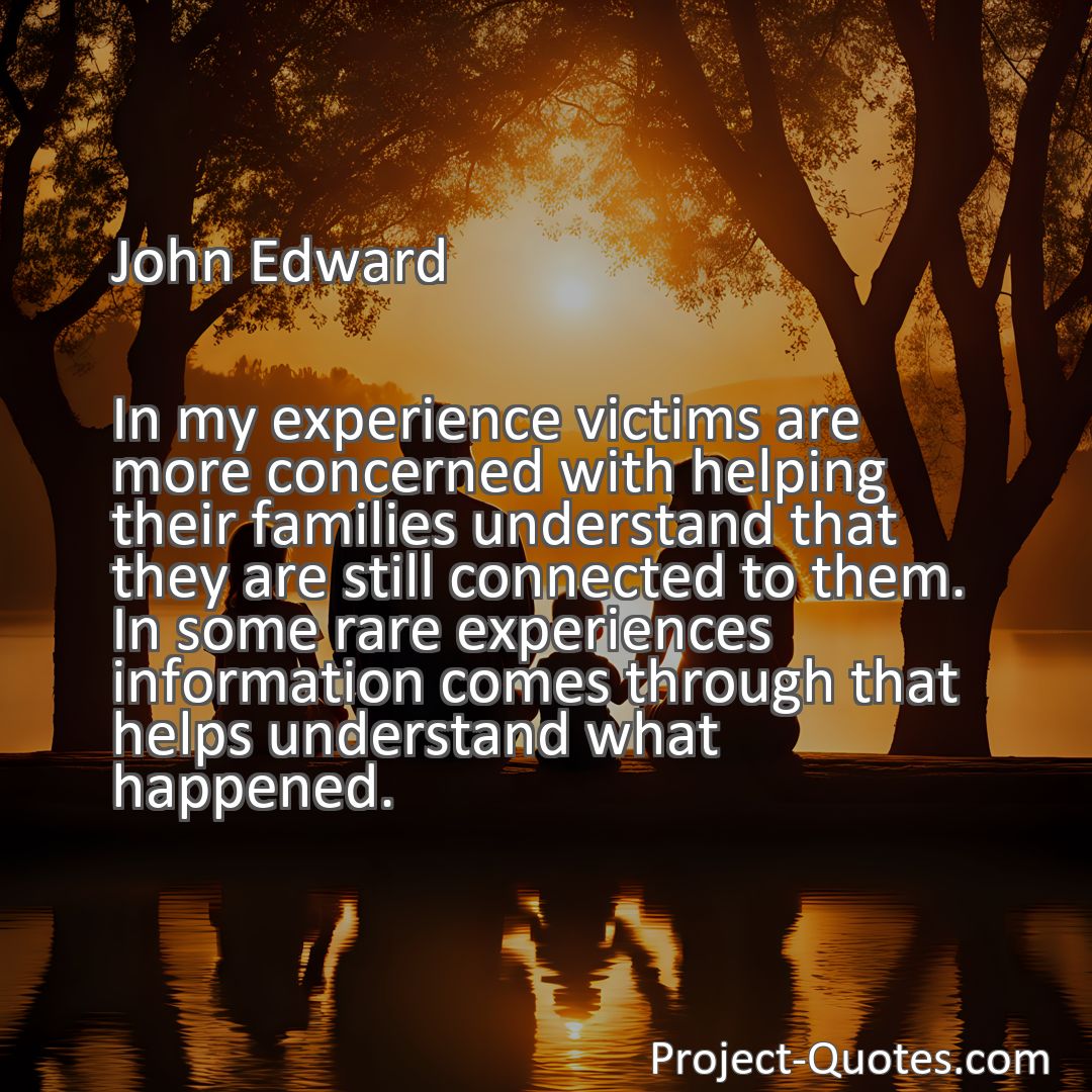 Freely Shareable Quote Image In my experience victims are more concerned with helping their families understand that they are still connected to them. In some rare experiences information comes through that helps understand what happened.