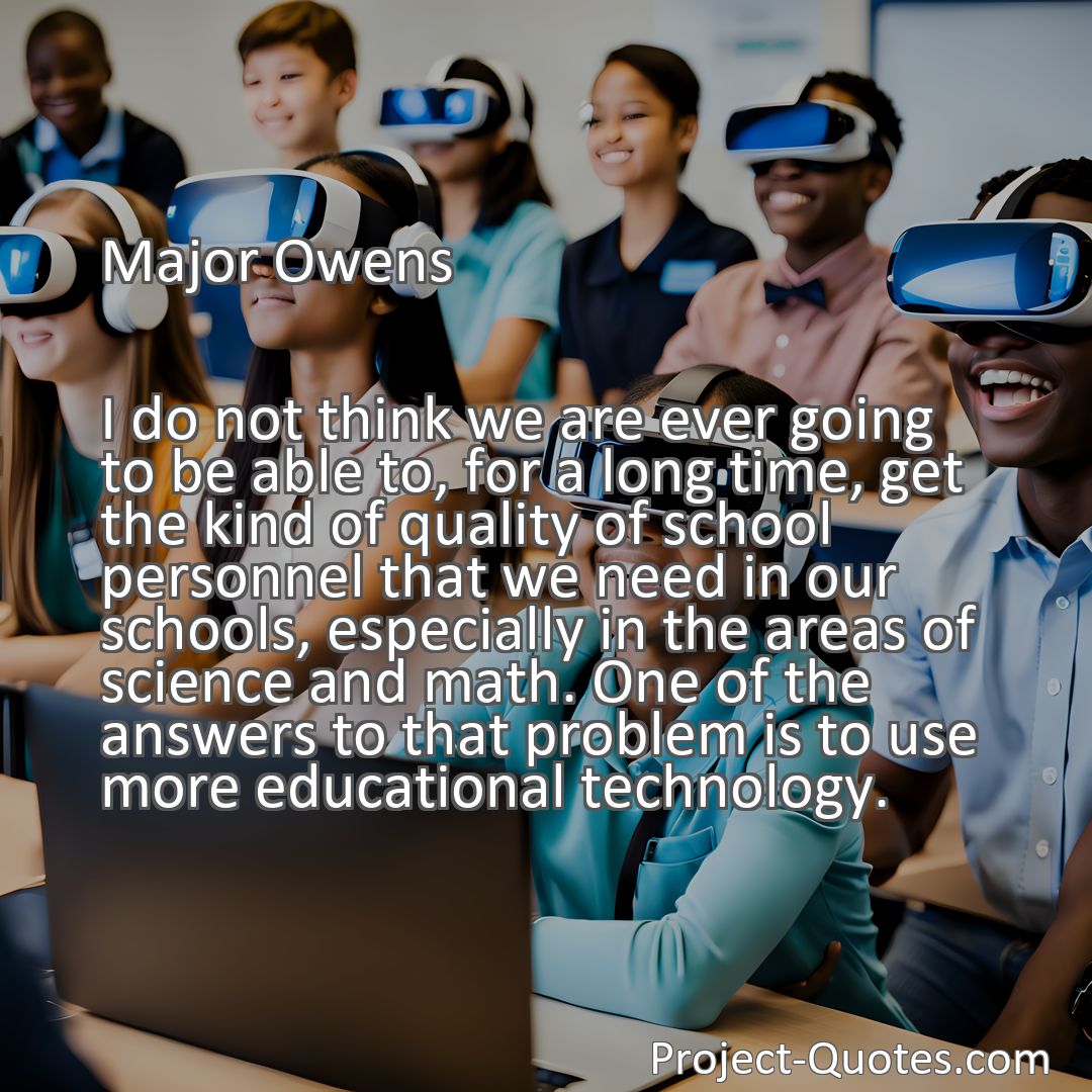 Freely Shareable Quote Image I do not think we are ever going to be able to, for a long time, get the kind of quality of school personnel that we need in our schools, especially in the areas of science and math. One of the answers to that problem is to use more educational technology.