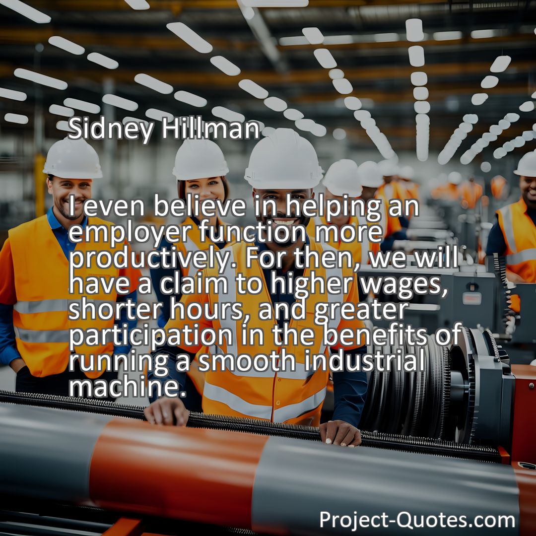 Freely Shareable Quote Image I even believe in helping an employer function more productively. For then, we will have a claim to higher wages, shorter hours, and greater participation in the benefits of running a smooth industrial machine.