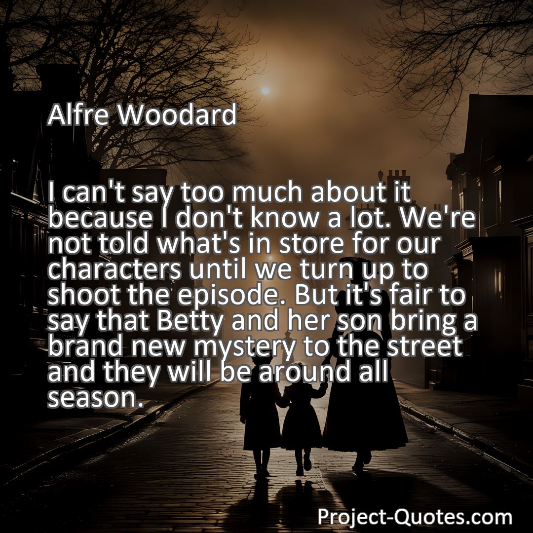 Freely Shareable Quote Image I can't say too much about it because I don't know a lot. We're not told what's in store for our characters until we turn up to shoot the episode. But it's fair to say that Betty and her son bring a brand new mystery to the street and they will be around all season.