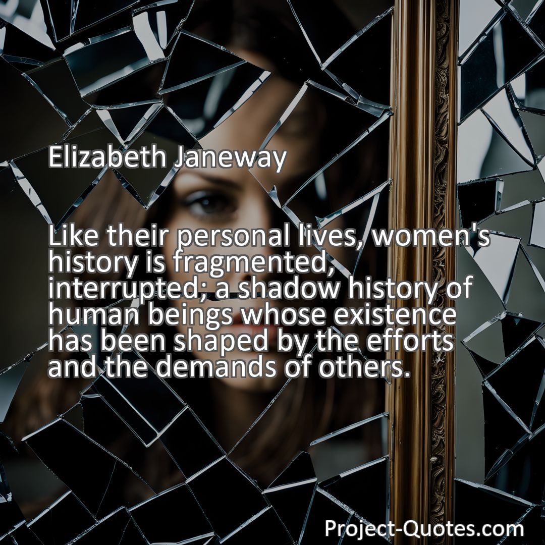 Freely Shareable Quote Image Like their personal lives, women's history is fragmented, interrupted; a shadow history of human beings whose existence has been shaped by the efforts and the demands of others.