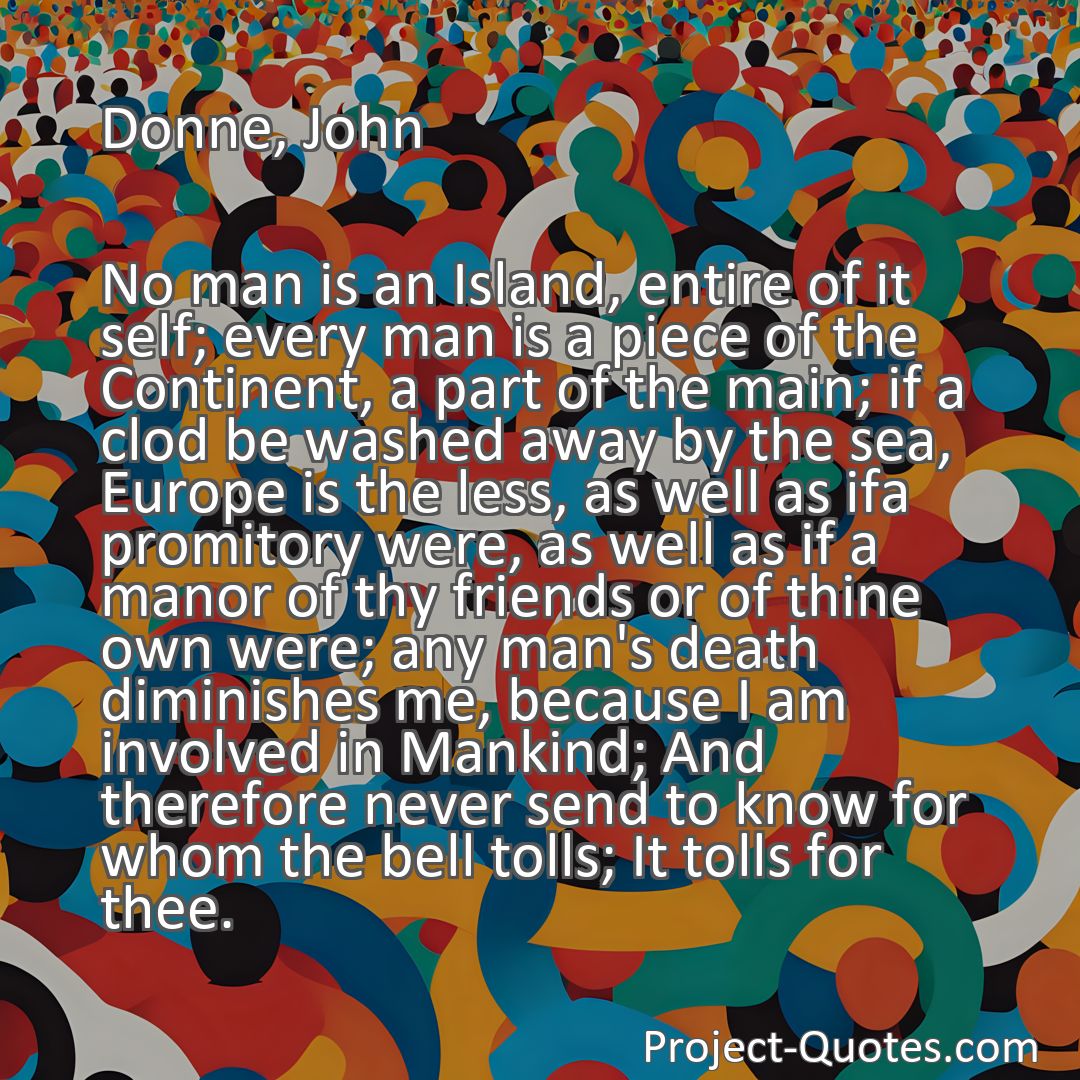 Freely Shareable Quote Image No man is an Island, entire of it self; every man is a piece of the Continent, a part of the main; if a clod be washed away by the sea, Europe is the less, as well as ifa promitory were, as well as if a manor of thy friends or of thine own were; any man's death diminishes me, because I am involved in Mankind; And therefore never send to know for whom the bell tolls; It tolls for thee.