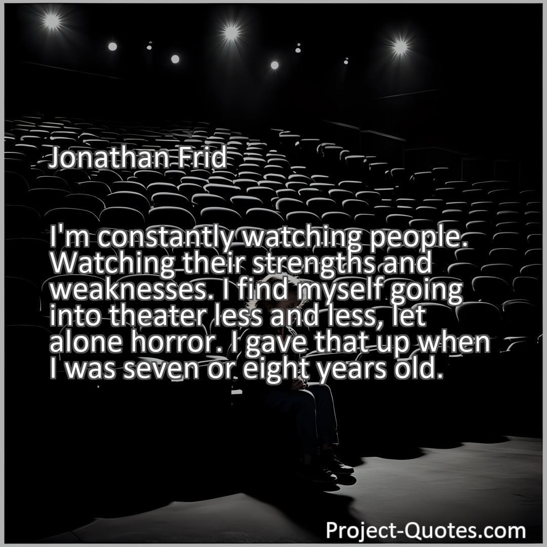 Freely Shareable Quote Image I'm constantly watching people. Watching their strengths and weaknesses. I find myself going into theater less and less, let alone horror. I gave that up when I was seven or eight years old.