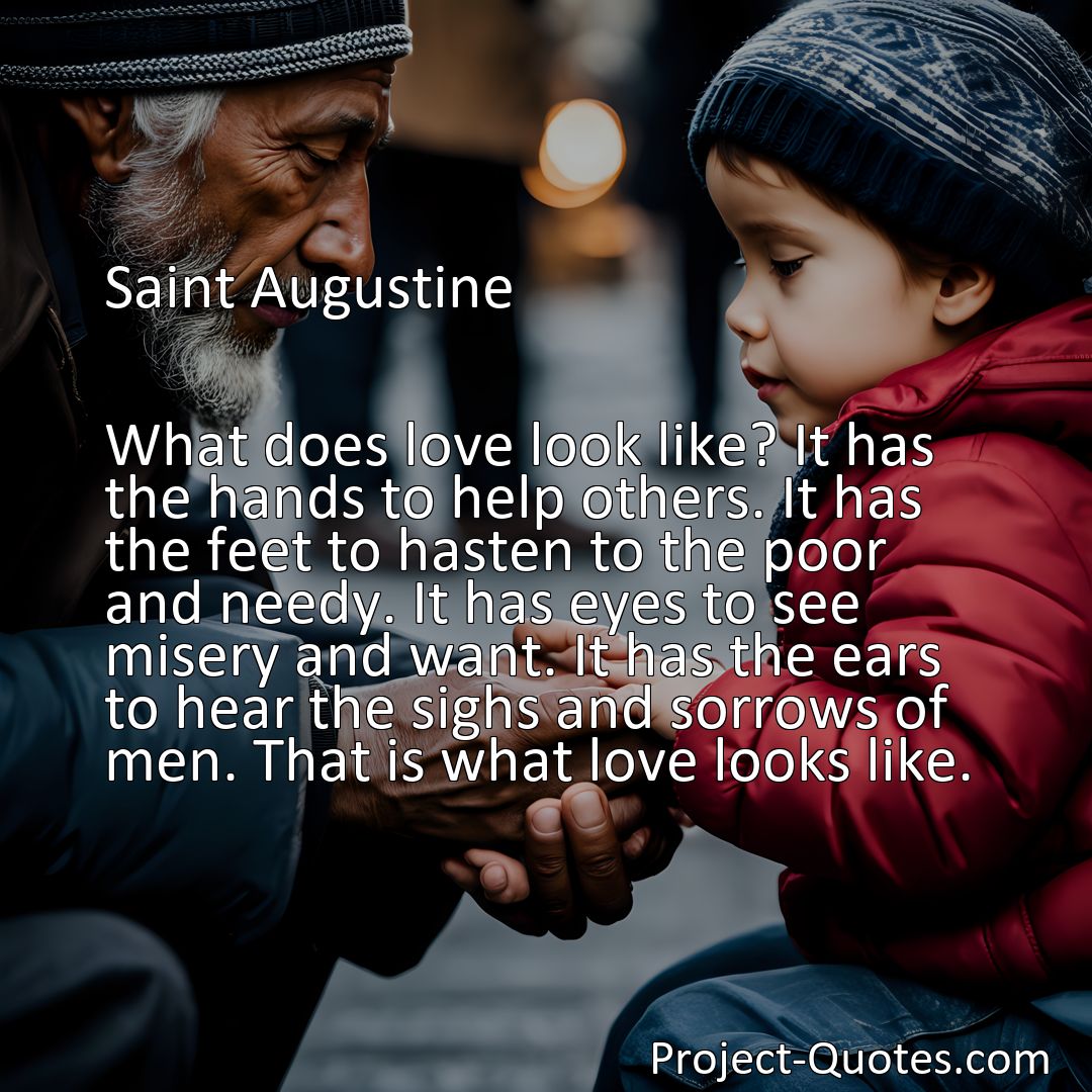 Freely Shareable Quote Image What does love look like? It has the hands to help others. It has the feet to hasten to the poor and needy. It has eyes to see misery and want. It has the ears to hear the sighs and sorrows of men. That is what love looks like.
