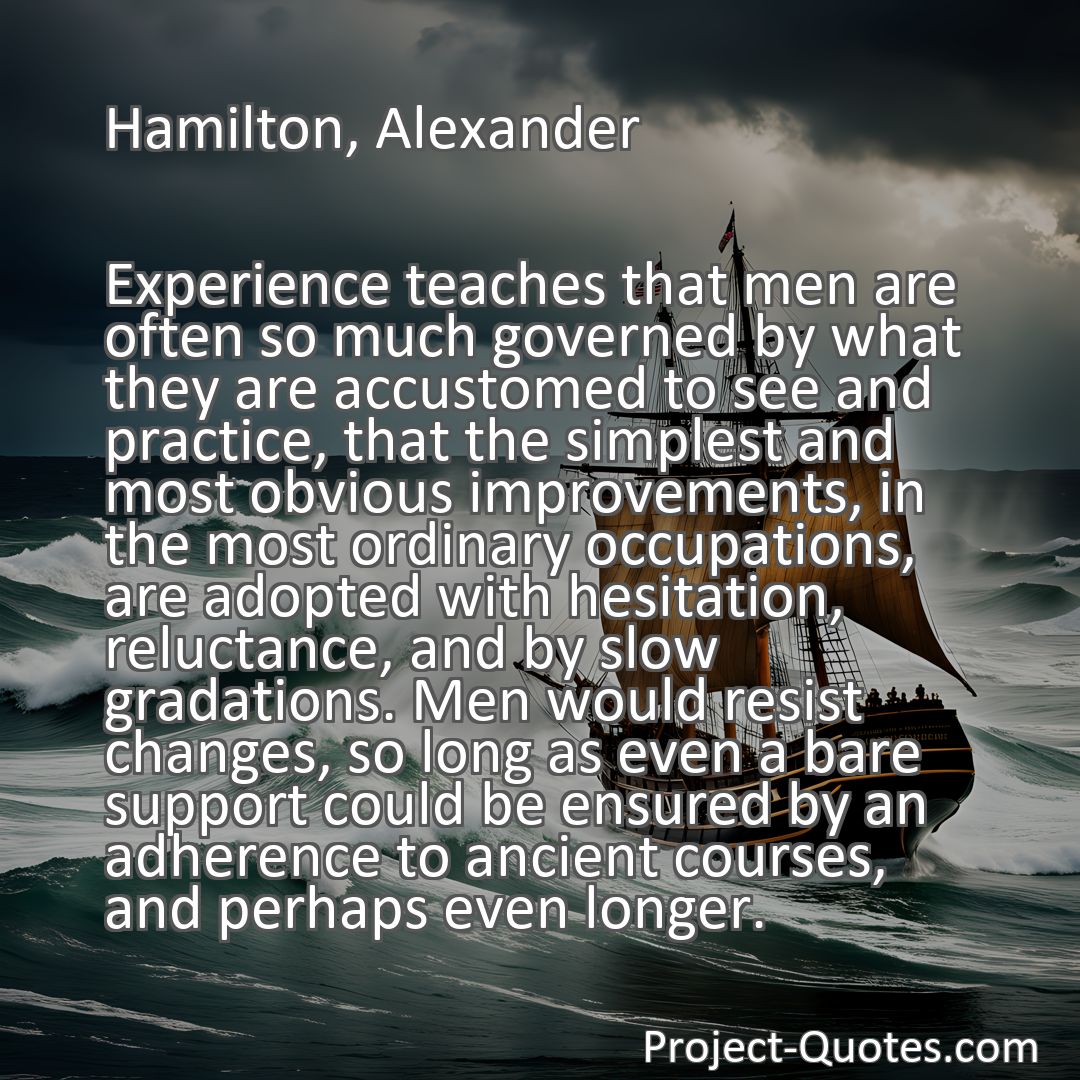 Freely Shareable Quote Image Experience teaches that men are often so much governed by what they are accustomed to see and practice, that the simplest and most obvious improvements, in the most ordinary occupations, are adopted with hesitation, reluctance, and by slow gradations. Men would resist changes, so long as even a bare support could be ensured by an adherence to ancient courses, and perhaps even longer.