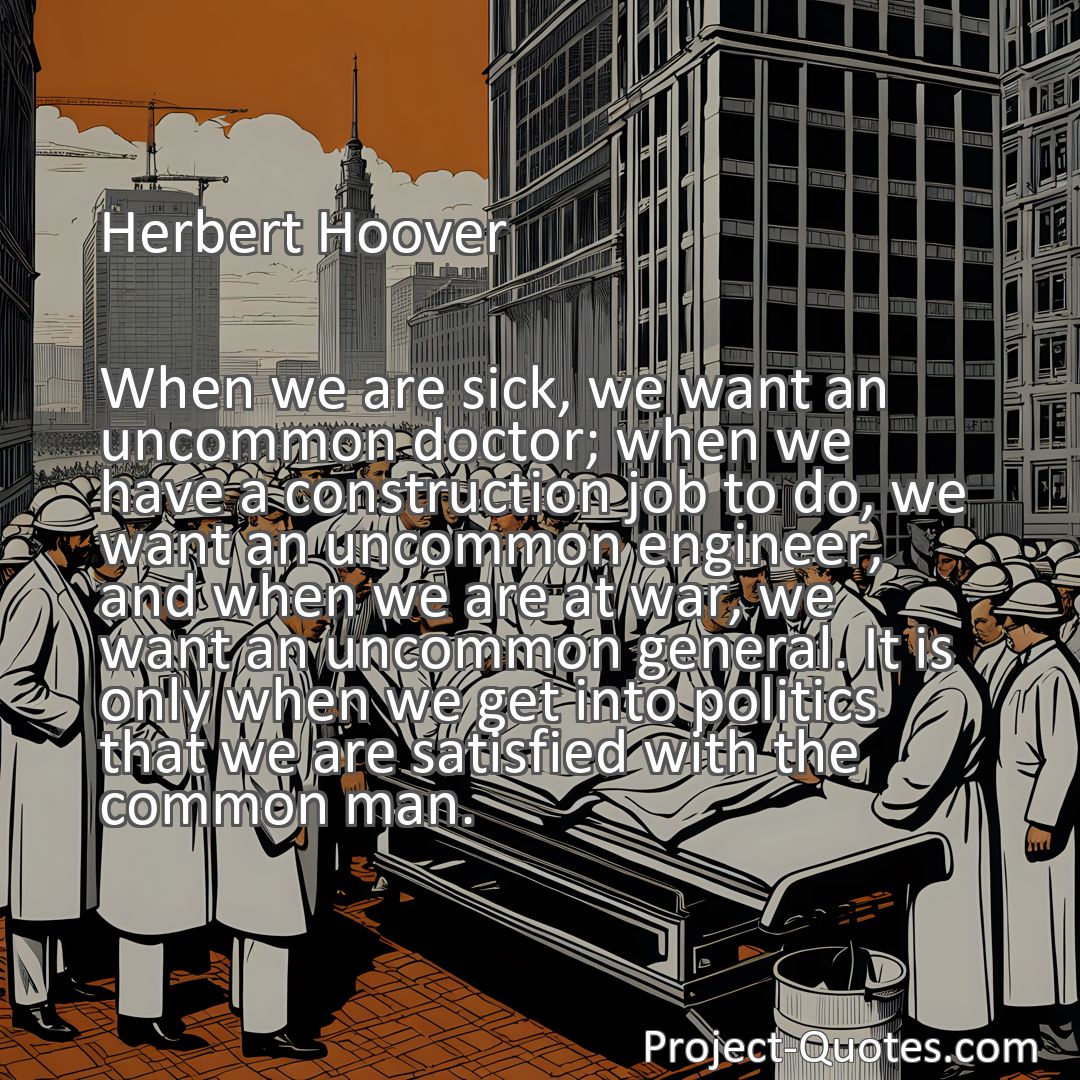 Freely Shareable Quote Image When we are sick, we want an uncommon doctor; when we have a construction job to do, we want an uncommon engineer, and when we are at war, we want an uncommon general. It is only when we get into politics that we are satisfied with the common man.