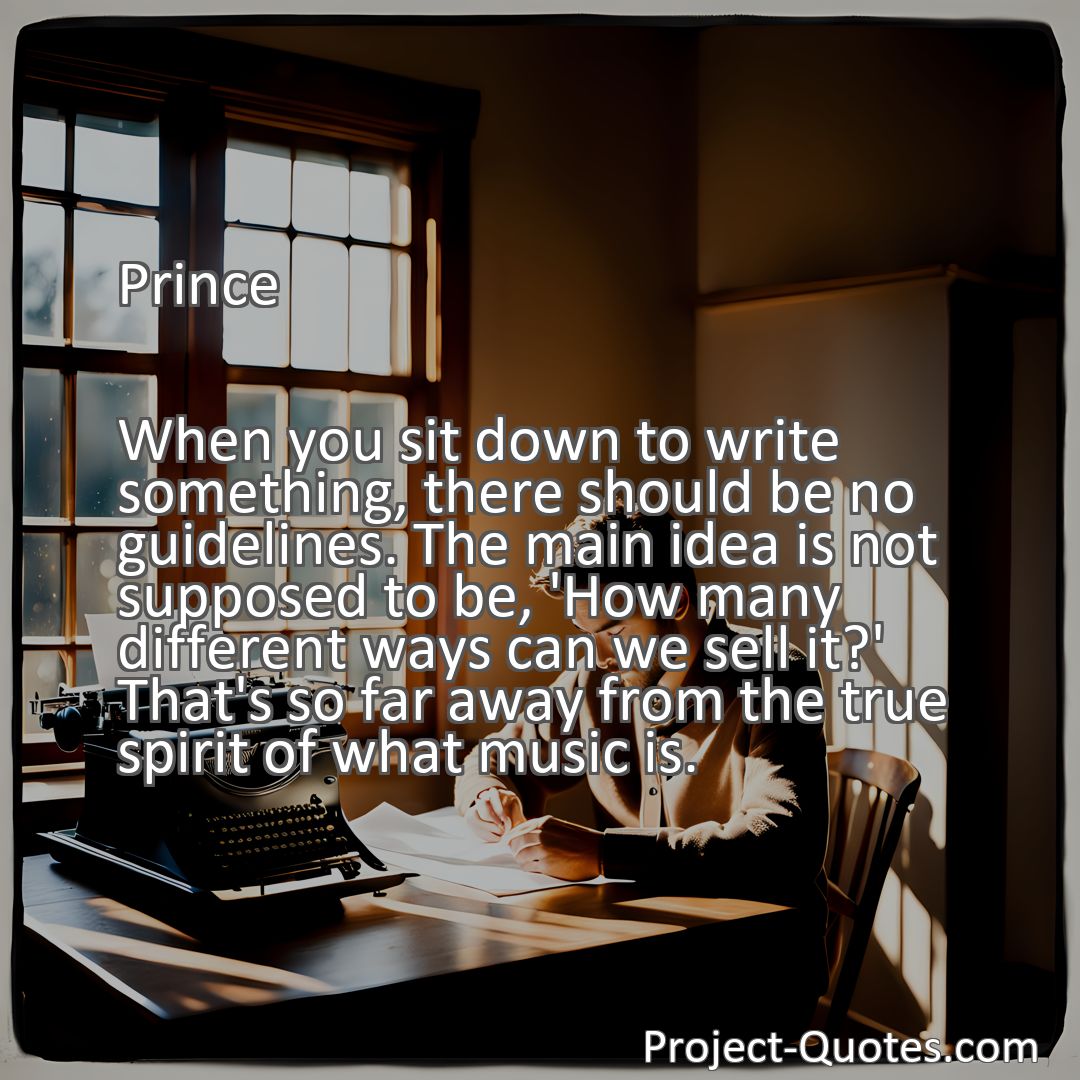 Freely Shareable Quote Image When you sit down to write something, there should be no guidelines. The main idea is not supposed to be, 'How many different ways can we sell it?' That's so far away from the true spirit of what music is.