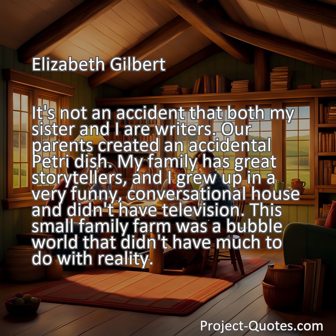 Freely Shareable Quote Image It's not an accident that both my sister and I are writers. Our parents created an accidental Petri dish. My family has great storytellers, and I grew up in a very funny, conversational house and didn't have television. This small family farm was a bubble world that didn't have much to do with reality.
