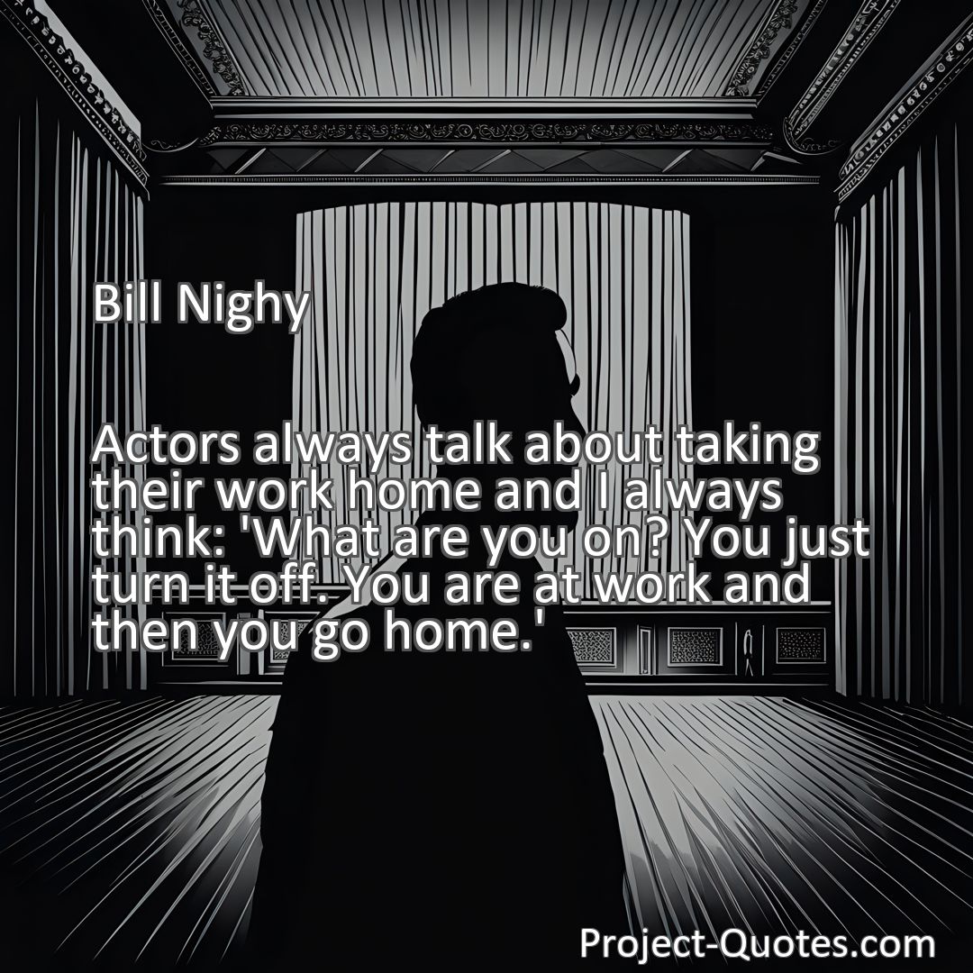 Freely Shareable Quote Image Actors always talk about taking their work home and I always think: 'What are you on? You just turn it off. You are at work and then you go home.'