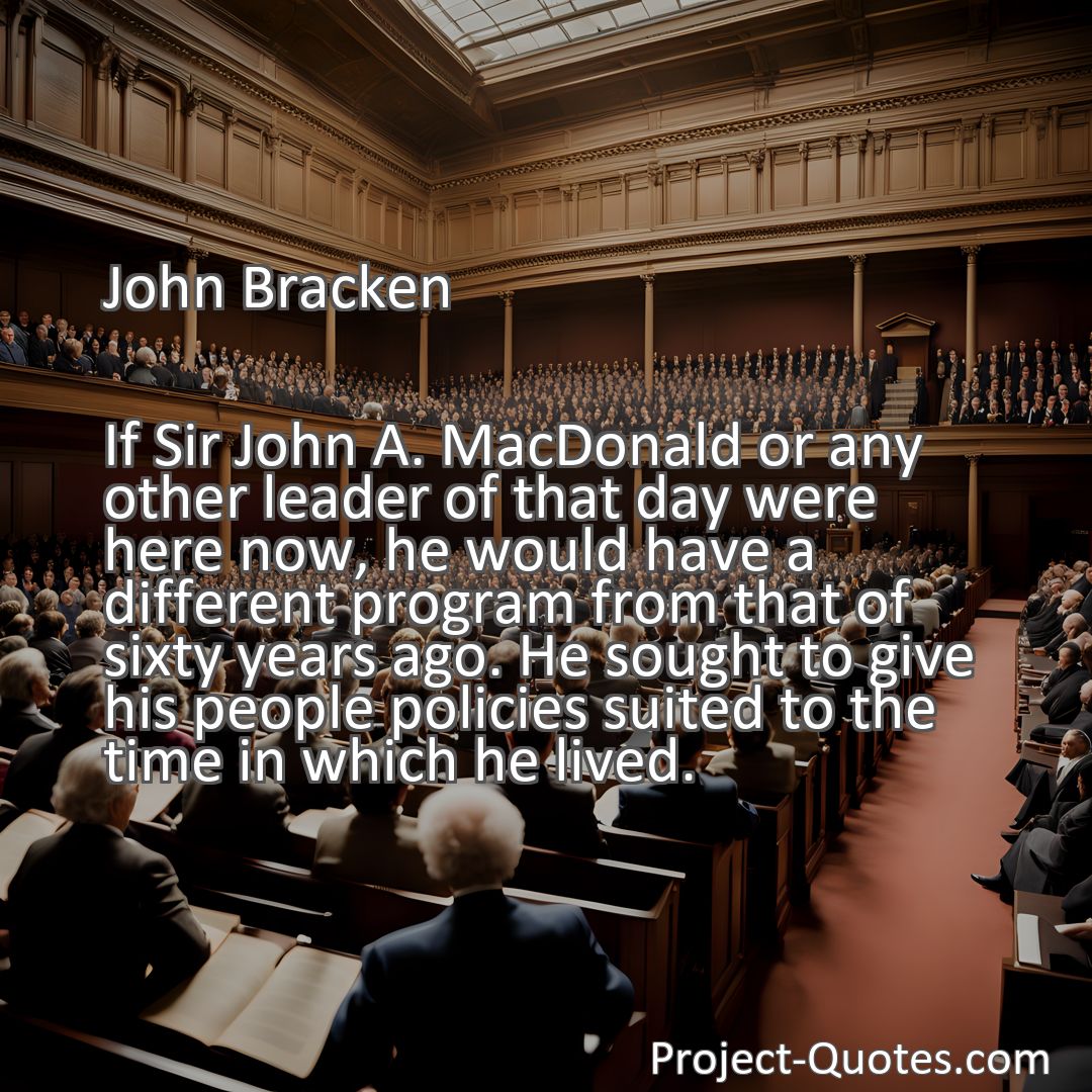 Freely Shareable Quote Image If Sir John A. MacDonald or any other leader of that day were here now, he would have a different program from that of sixty years ago. He sought to give his people policies suited to the time in which he lived.