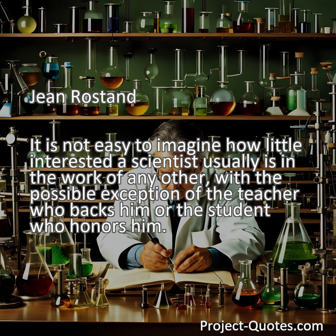 Freely Shareable Quote Image It is not easy to imagine how little interested a scientist usually is in the work of any other, with the possible exception of the teacher who backs him or the student who honors him.