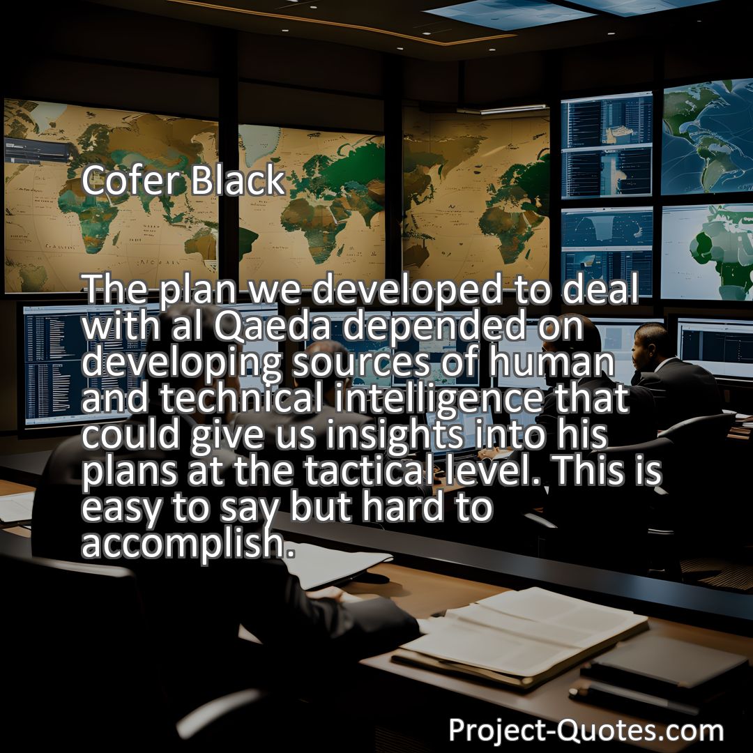 Freely Shareable Quote Image The plan we developed to deal with al Qaeda depended on developing sources of human and technical intelligence that could give us insights into his plans at the tactical level. This is easy to say but hard to accomplish.