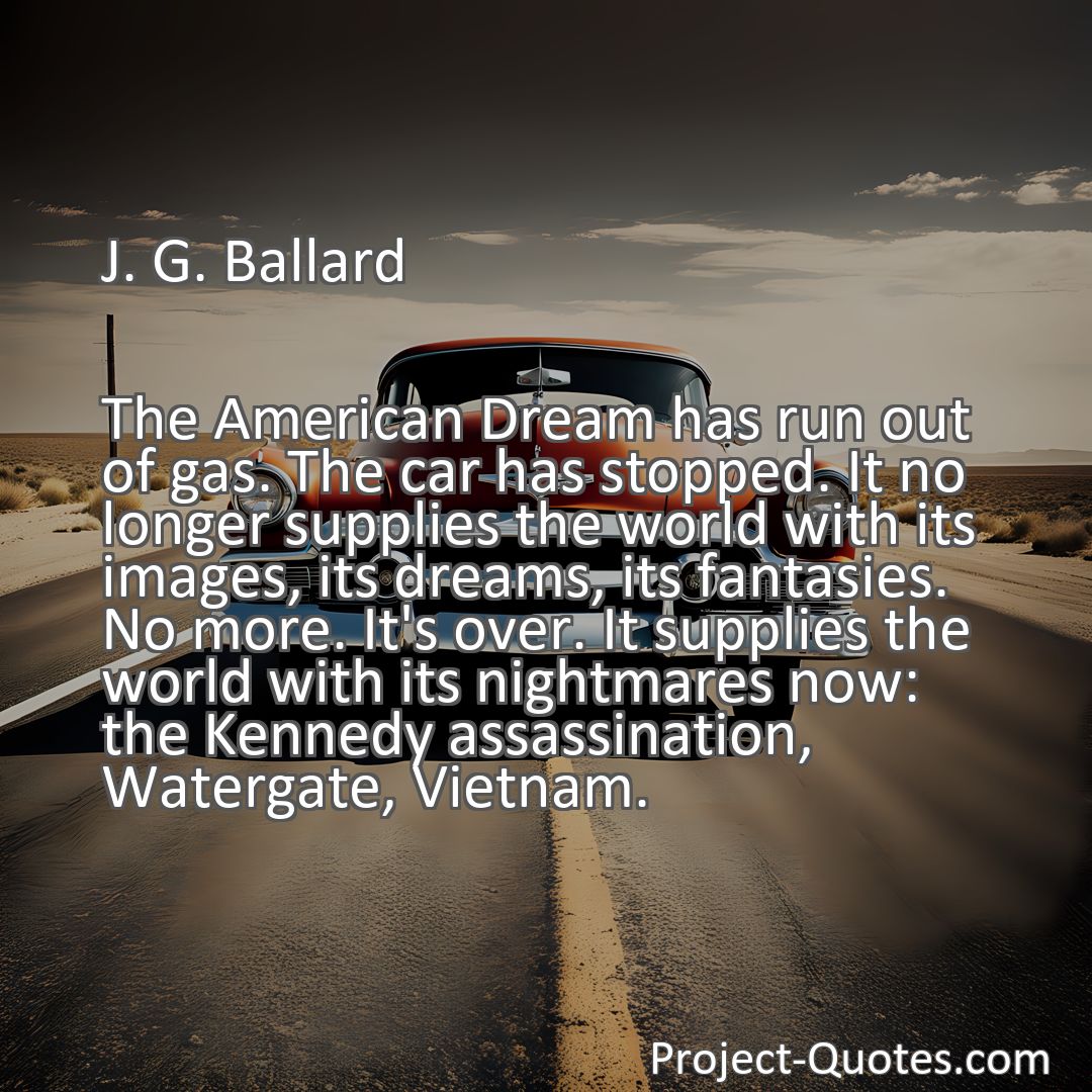 Freely Shareable Quote Image The American Dream has run out of gas. The car has stopped. It no longer supplies the world with its images, its dreams, its fantasies. No more. It's over. It supplies the world with its nightmares now: the Kennedy assassination, Watergate, Vietnam.