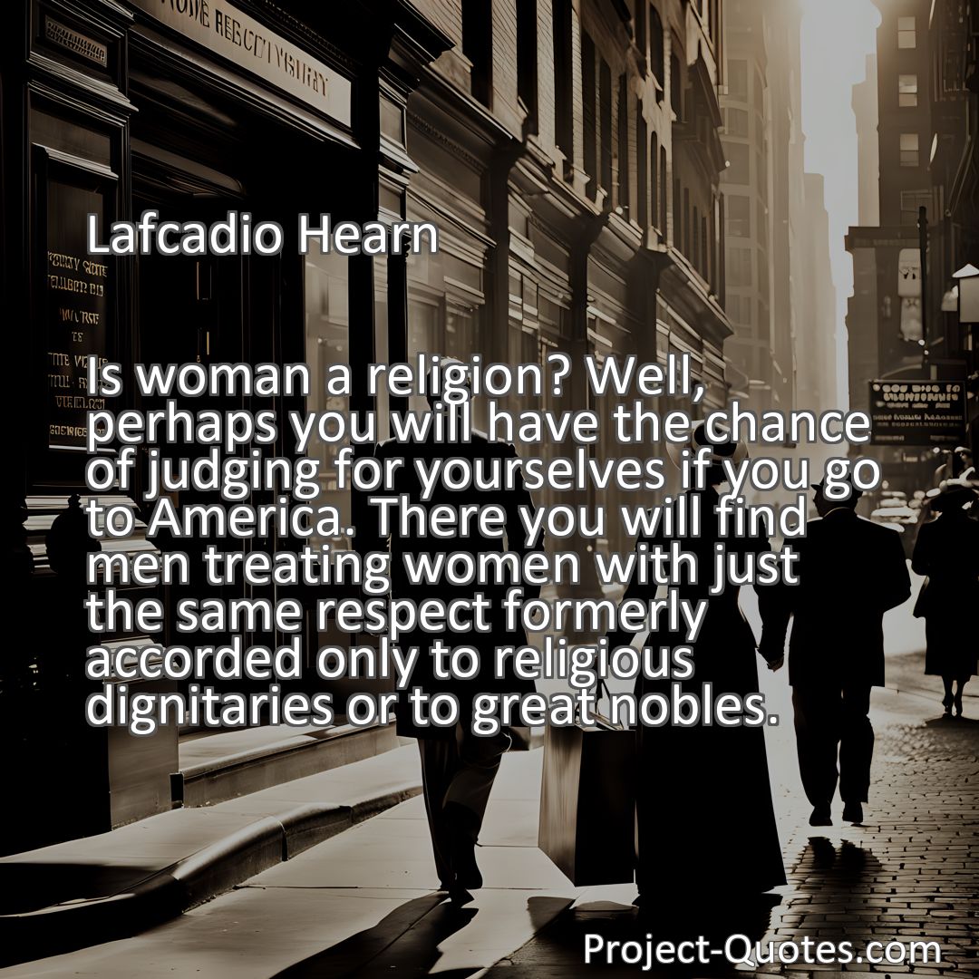 Freely Shareable Quote Image Is woman a religion? Well, perhaps you will have the chance of judging for yourselves if you go to America. There you will find men treating women with just the same respect formerly accorded only to religious dignitaries or to great nobles.