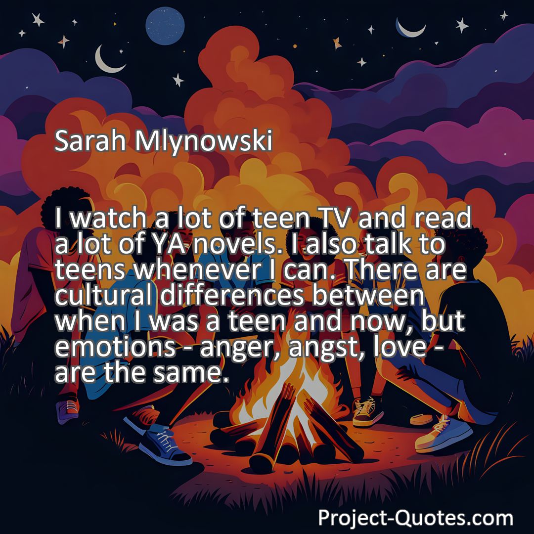 Freely Shareable Quote Image I watch a lot of teen TV and read a lot of YA novels. I also talk to teens whenever I can. There are cultural differences between when I was a teen and now, but emotions - anger, angst, love - are the same.