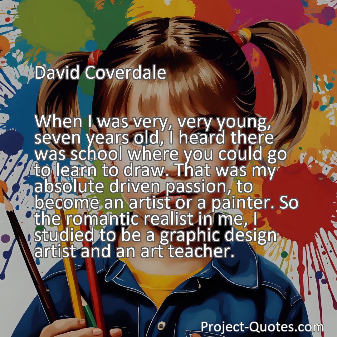 Freely Shareable Quote Image When I was very, very young, seven years old, I heard there was school where you could go to learn to draw. That was my absolute driven passion, to become an artist or a painter. So the romantic realist in me, I studied to be a graphic design artist and an art teacher.