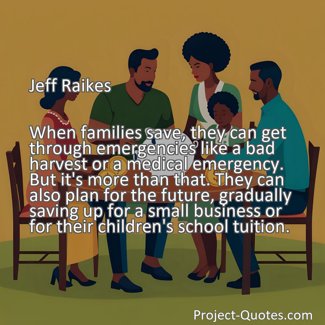 Freely Shareable Quote Image When families save, they can get through emergencies like a bad harvest or a medical emergency. But it's more than that. They can also plan for the future, gradually saving up for a small business or for their children's school tuition.