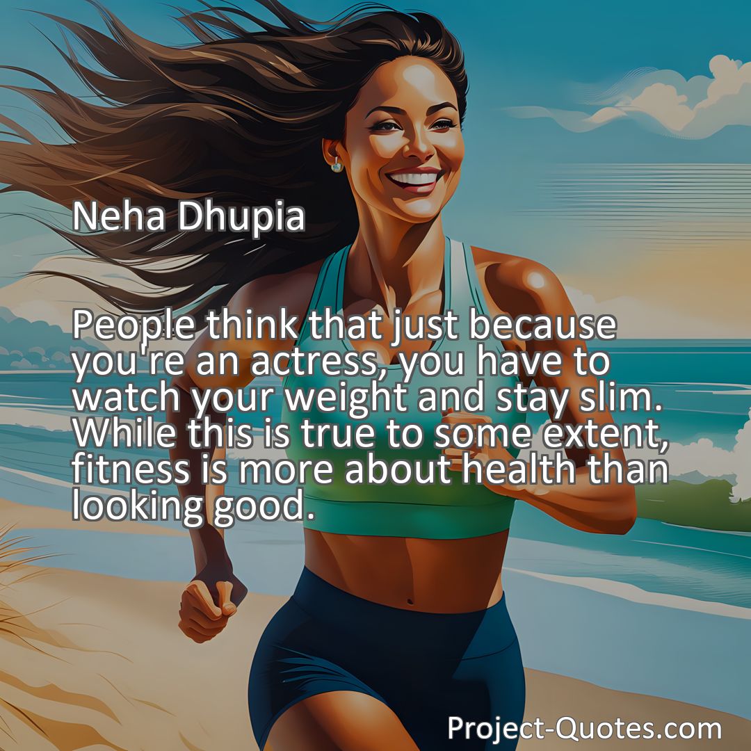Freely Shareable Quote Image People think that just because you're an actress, you have to watch your weight and stay slim. While this is true to some extent, fitness is more about health than looking good.