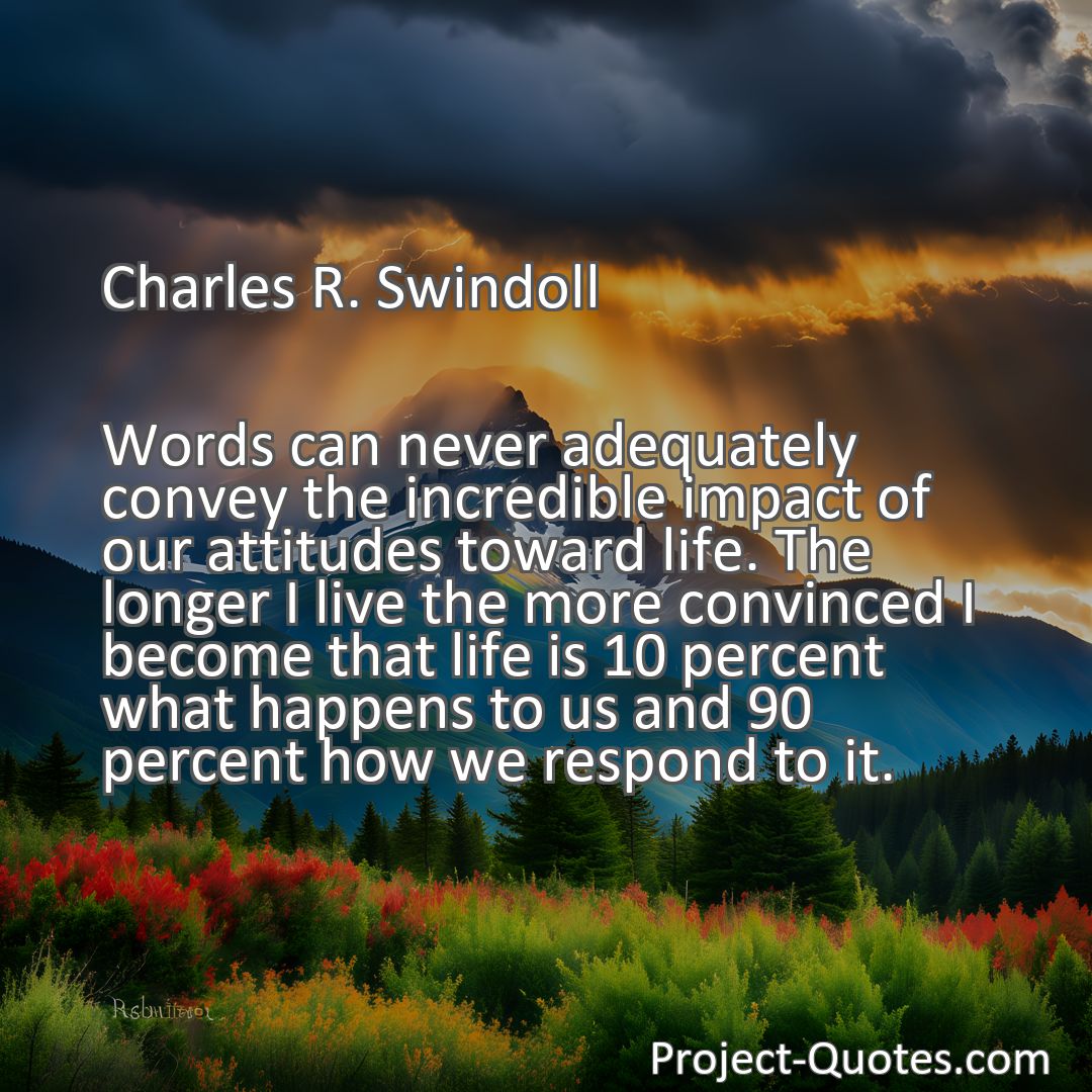 Freely Shareable Quote Image Words can never adequately convey the incredible impact of our attitudes toward life. The longer I live the more convinced I become that life is 10 percent what happens to us and 90 percent how we respond to it.
