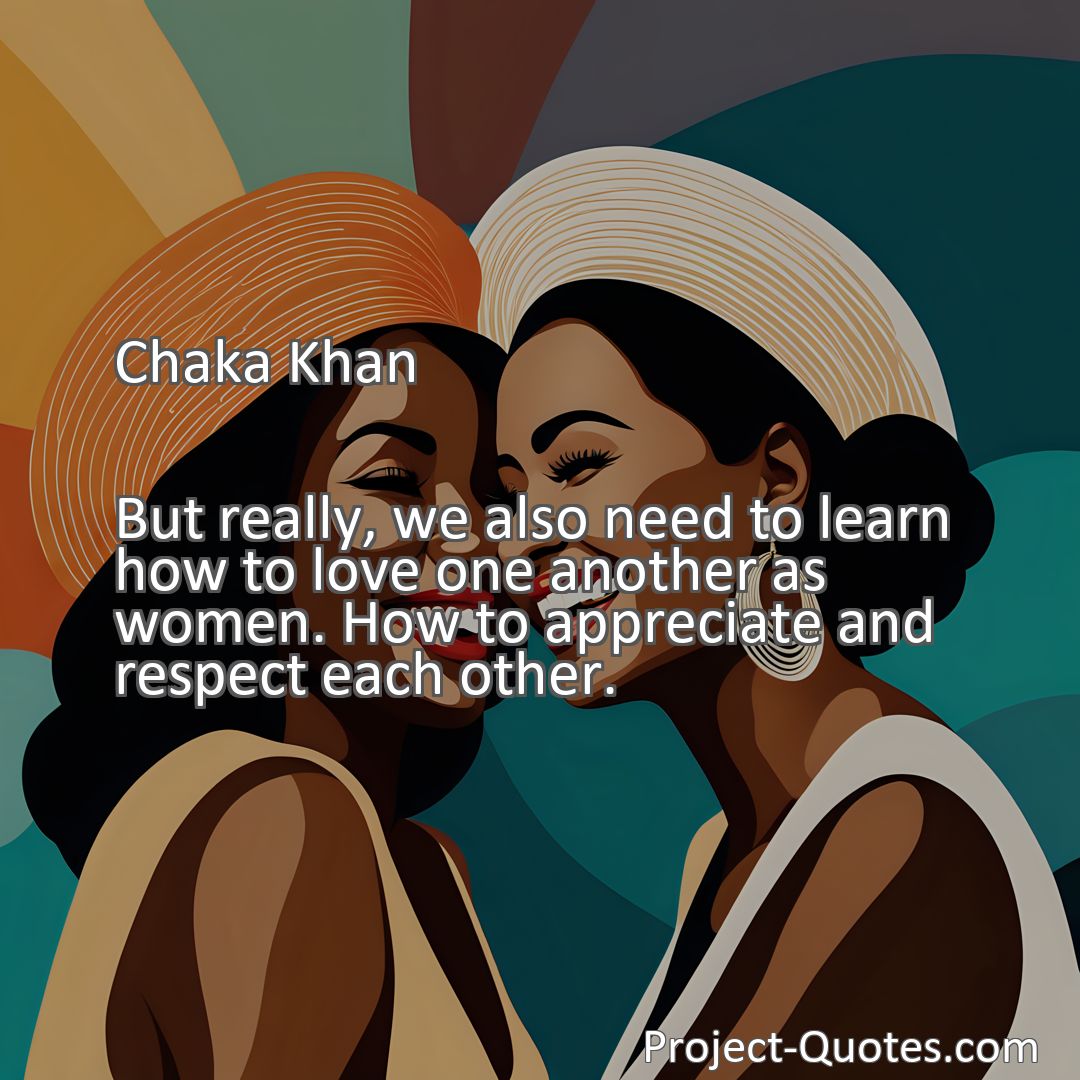 Freely Shareable Quote Image But really, we also need to learn how to love one another as women. How to appreciate and respect each other.