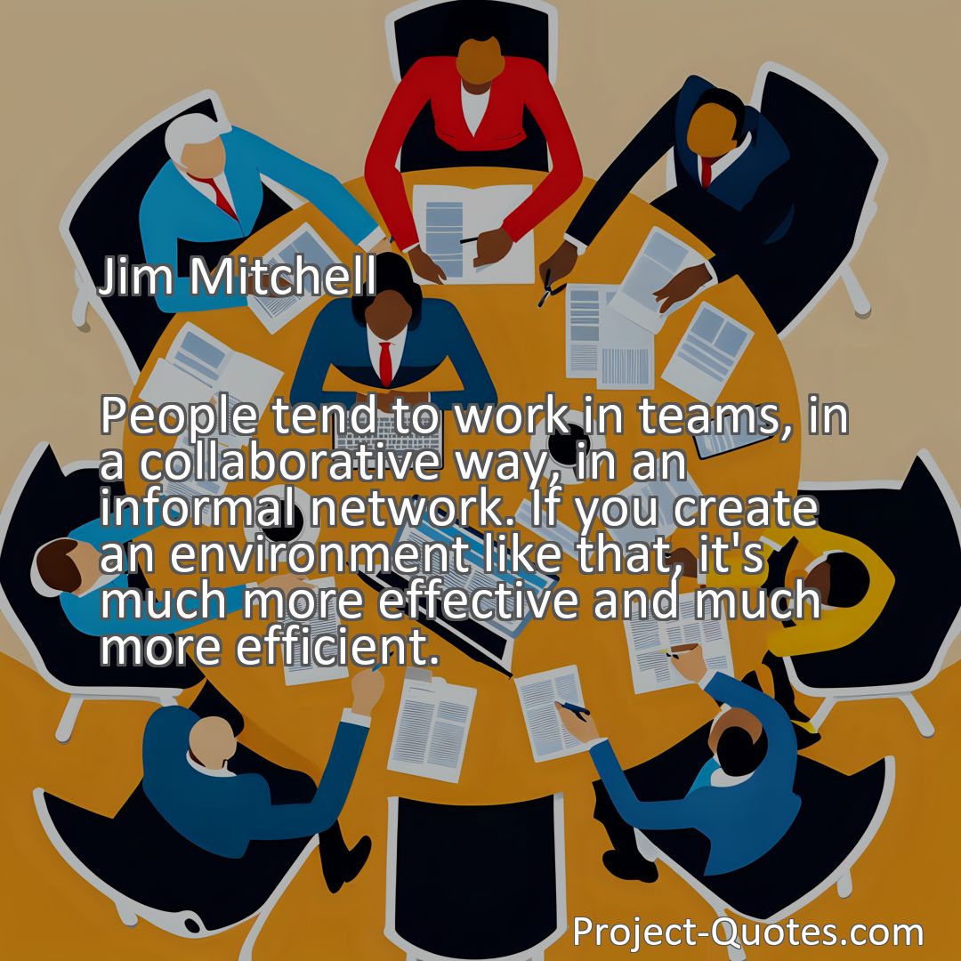 Freely Shareable Quote Image People tend to work in teams, in a collaborative way, in an informal network. If you create an environment like that, it's much more effective and much more efficient.