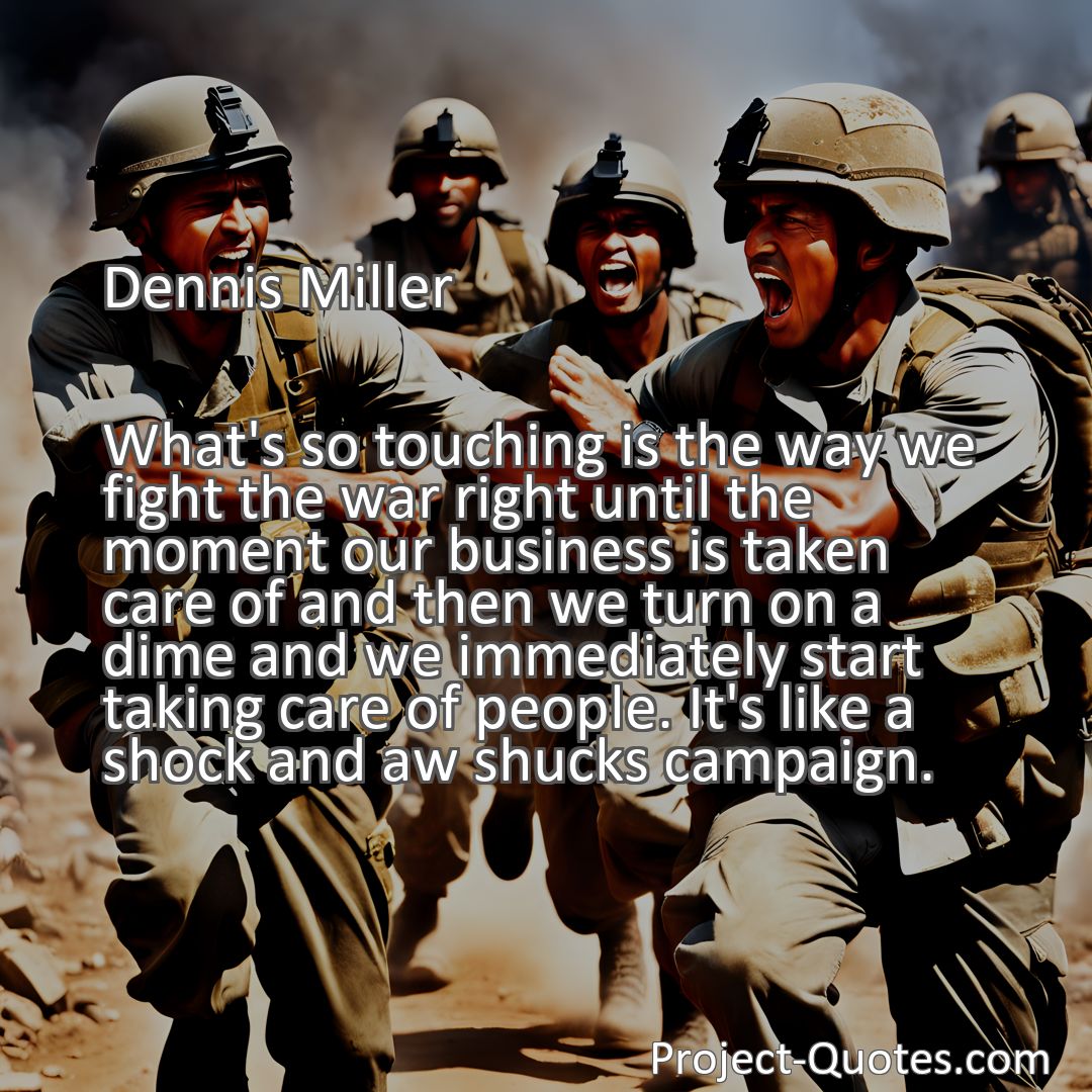 Freely Shareable Quote Image What's so touching is the way we fight the war right until the moment our business is taken care of and then we turn on a dime and we immediately start taking care of people. It's like a shock and aw shucks campaign.